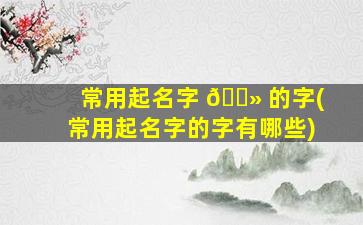 常用起名字 🌻 的字(常用起名字的字有哪些)